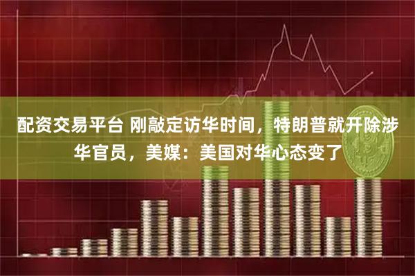 配资交易平台 刚敲定访华时间，特朗普就开除涉华官员，美媒：美国对华心态变了