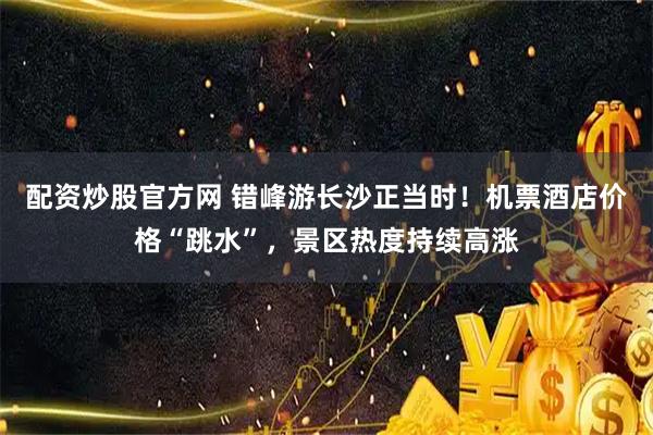 配资炒股官方网 错峰游长沙正当时！机票酒店价格“跳水”，景区热度持续高涨