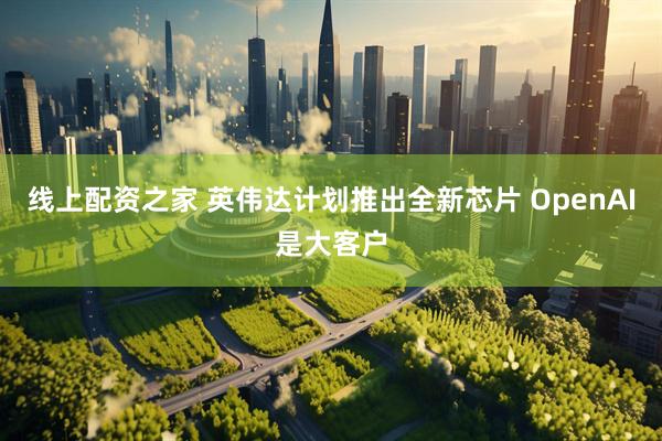 线上配资之家 英伟达计划推出全新芯片 OpenAI是大客户