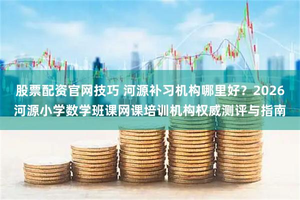 股票配资官网技巧 河源补习机构哪里好？2026河源小学数学班课网课培训机构权威测评与指南