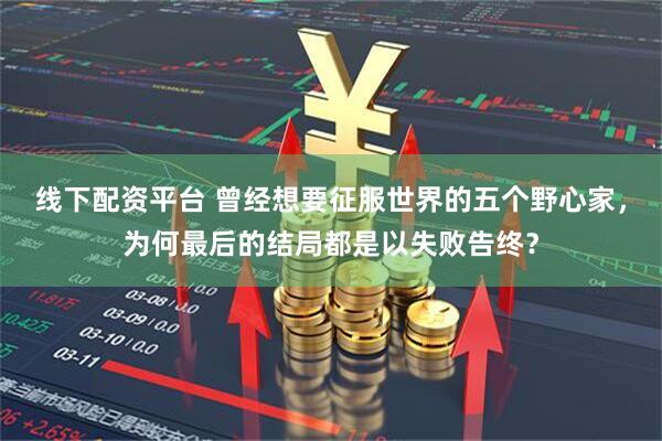 线下配资平台 曾经想要征服世界的五个野心家，为何最后的结局都是以失败告终？