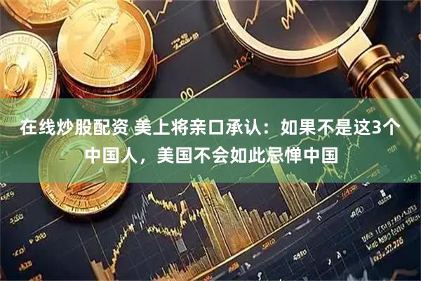 在线炒股配资 美上将亲口承认：如果不是这3个中国人，美国不会如此忌惮中国