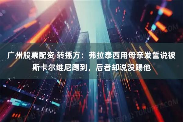 广州股票配资 转播方：弗拉泰西用母亲发誓说被斯卡尔维尼踢到，后者却说没踢他