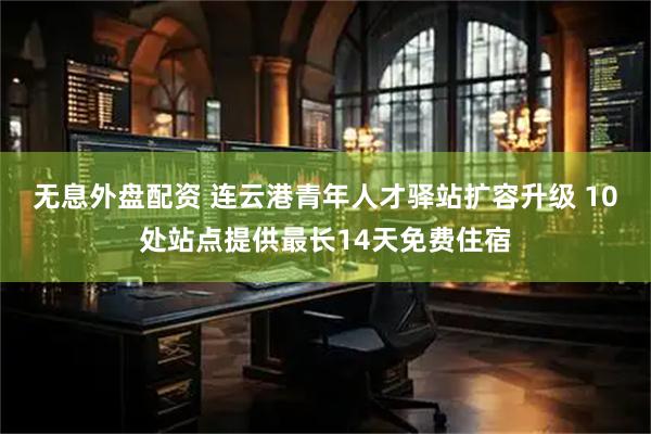 无息外盘配资 连云港青年人才驿站扩容升级 10处站点提供最长14天免费住宿