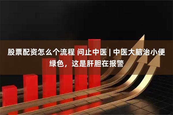 股票配资怎么个流程 问止中医 | 中医大脑治小便绿色，这是肝胆在报警