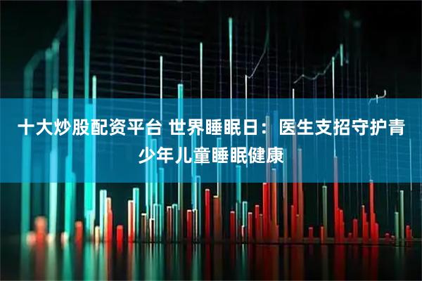 十大炒股配资平台 世界睡眠日：医生支招守护青少年儿童睡眠健康