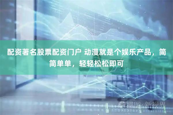 配资著名股票配资门户 动漫就是个娱乐产品，简简单单，轻轻松松即可