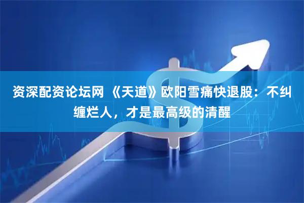 资深配资论坛网 《天道》欧阳雪痛快退股：不纠缠烂人，才是最高级的清醒