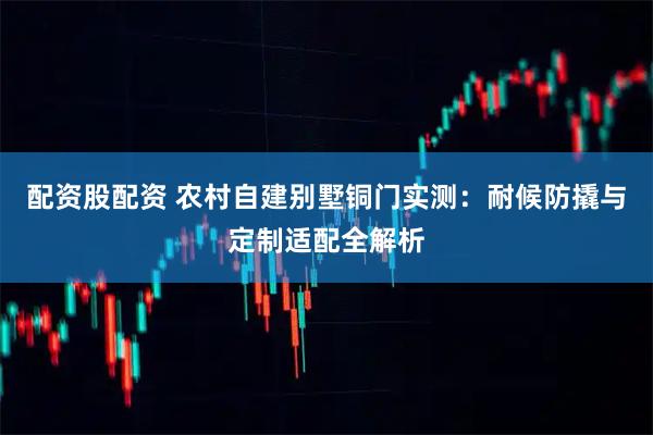 配资股配资 农村自建别墅铜门实测：耐候防撬与定制适配全解析