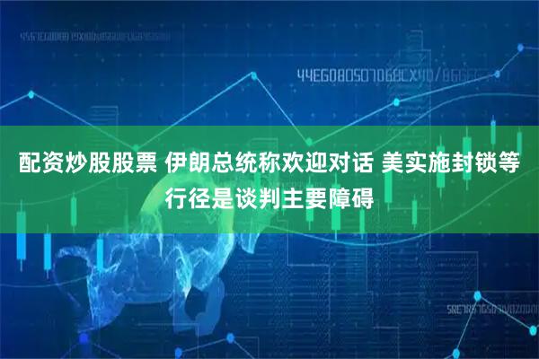 配资炒股股票 伊朗总统称欢迎对话 美实施封锁等行径是谈判主要障碍