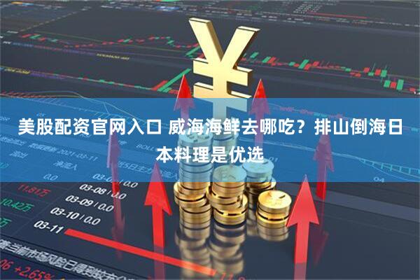 美股配资官网入口 威海海鲜去哪吃？排山倒海日本料理是优选