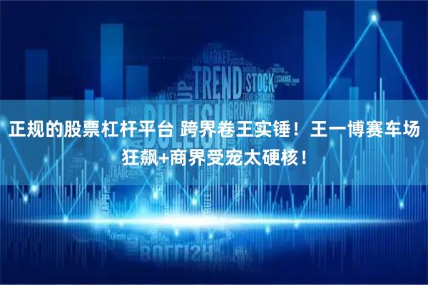 正规的股票杠杆平台 跨界卷王实锤！王一博赛车场狂飙+商界受宠太硬核！