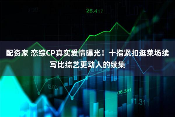 配资家 恋综CP真实爱情曝光！十指紧扣逛菜场续写比综艺更动人的续集