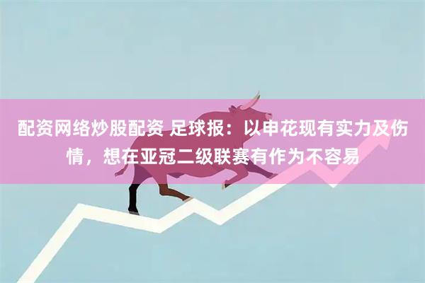 配资网络炒股配资 足球报：以申花现有实力及伤情，想在亚冠二级联赛有作为不容易