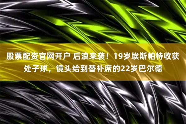 股票配资官网开户 后浪来袭！19岁埃斯帕特收获处子球，镜头给到替补席的22岁巴尔德