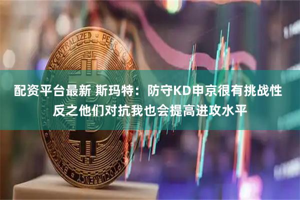 配资平台最新 斯玛特：防守KD申京很有挑战性 反之他们对抗我也会提高进攻水平